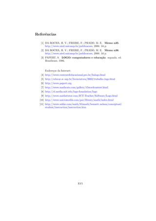 Referˆncias
     e

   [1] DA ROCHA, H. V.; FREIRE, F.; PRADO, M. E. Memo n35.
       http://www.nied.unicamp.br/publicacoes, 2000. 34 p.
   [2] DA ROCHA, H. V.; FREIRE, F.; PRADO, M. E. Memo n36.
       http://www.nied.unicamp.br/publicacoes, 2000. 34 p.
   [3] PAPERT, S. LOGO: computadores e educa¸˜o. segunda. ed.
                                            ca
       Brasiliense, 1986.


      Endere¸os da Internet:
            c
   [4] http://www.centrorefeducacional.pro.br/linlogo.html
   [5] http://educar.sc.usp.br/licenciatura/2003/trabalho logo.html
   [6] http://www.papert.org
   [7] http://www.mathcats.com/gallery/15wordcontest.html
   [8] http://el.media.mit.edu/logo-foundation/logo
   [9] http://www.mathstutor.com/ICT-Teacher/Software/Logo.html
  [10] http://www.microworlds.com/por/library/math/index.html
  [11] http://www.mhhe.com/math/ltbmath/bennett nelson/conceptual/
       student/instruction/instruction.htm




                                  XVI
 