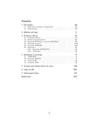 Sum´rio
   a
1 Introdu¸˜o
         ca                                                                  III
  1.1 Onde posso conseguir o SuperLogo? . . . . . . . . . . . . . . . . III
  1.2 Apresenta¸˜o . . . . . . . . . . . . . . . . . . . . . . . . . . . . . III
               ca

2 Hist´ria do Logo
      o                                                                                                                              V

3 Primeiros Passos                                                                                                                  VI
  3.1 Comandos b´sicos . . . . . . . . . . . . . .
                  a                                                                 .   .   .   .   .   .   .   .   .   .   .   .    VI
  3.2 Outros comandos b´sicos . . . . . . . . . .
                         a                                                          .   .   .   .   .   .   .   .   .   .   .   .   VII
  3.3 Comando ROTULE, e comando ESCREVA                                             .   .   .   .   .   .   .   .   .   .   .   .   VII
  3.4 Alterando as cores . . . . . . . . . . . . . .                                .   .   .   .   .   .   .   .   .   .   .   .   VIII
  3.5 Comando MOSTRE . . . . . . . . . . . . .                                      .   .   .   .   .   .   .   .   .   .   .   .   VIII
  3.6 Opera¸˜es . . . . . . . . . . . . . . . . . . .
            co                                                                      .   .   .   .   .   .   .   .   .   .   .   .    IX
      3.6.1 Opera¸˜o ELEMENTO . . . . . . .
                   ca                                                               .   .   .   .   .   .   .   .   .   .   .   .    IX
      3.6.2 Predicados . . . . . . . . . . . . . .                                  .   .   .   .   .   .   .   .   .   .   .   .    IX

4 Ensinando a tartaruga                                                                                                           X
  4.1 APRENDA! . . . . .       .   .   .   .   .    .   .   .   .   .   .   .   .   .   .   .   .   .   .   .   .   .   .   .   . X
  4.2 Comando REPITA .         .   .   .   .   .    .   .   .   .   .   .   .   .   .   .   .   .   .   .   .   .   .   .   .   . X
  4.3 Comando SE . . . .       .   .   .   .   .    .   .   .   .   .   .   .   .   .   .   .   .   .   .   .   .   .   .   .   . XI
  4.4 Comando SOM . . .        .   .   .   .   .    .   .   .   .   .   .   .   .   .   .   .   .   .   .   .   .   .   .   .   . XI

5 Usando uma fun¸˜o dentro de outra
                ca                                                                                                                  XII

6 Logo em 3D                                                                                                                    XIV

7 Informa¸˜es ﬁnais
         co                                                                                                                         XV

Referˆncias
     e                                                                                                                          XVI




                                                   II
 