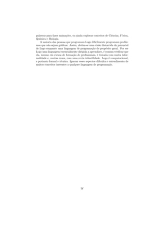 palavras para fazer anima¸˜es, ou ainda explorar conceitos de Ciˆncias, F’isica,
                          co                                     e
Qu´ımica e Biologia.
    A maioria das pessoas que programam Logo diﬁcilmente programam proble-
mas que n˜o sejam gr´ﬁcos. Assim, obtˆm-se uma vis˜o distorcida do potencial
          a           a                 e             a
de Logo enquanto uma linguagem de programa¸˜o de prop´sito geral. Por ser
                                                ca          o
Logo uma linguagem essencialmente dirigida a aprendizes, ´ comum veriﬁcar que
                                                          e
ela, mesmo em cursos de forma¸˜o de proﬁssionais, ´ tratada com muita infor-
                               ca                   e
malidade e, muitas vezes, com uma certa infantilidade. Logo ´ computacional,
                                                              e
e portanto formal e t´cnica. Ignorar esses aspectos diﬁculta o entendimento de
                     e
muitos conceitos inerentes a qualquer linguagem de programa¸˜o.
                                                              ca




                                      IV
 