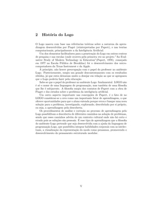 2    Hist´ria do Logo
         o

O Logo nasceu com base nas referˆncias te´ricas sobre a natureza da apren-
                                     e        o
dizagem desenvolvidas por Piaget (reinterpretadas por Papert), e nas teorias
computacionais, principalmente a da Inteligˆncia Artiﬁcial.
                                             e
    Um dos elementos facilitadores para a penetra¸˜o do Logo em outros centros
                                                    ca
de pesquisa e nas escolas (onde ocorreu pela primeira vez no projeto ”An Eval-
uative Study of Modern Technology in Education”(Papert, 1976), come¸ado     c
em 1977 na Escola P´blica de Brookline) foi o desenvolvimento dos micro-
                        u
computadores da Texas Instrument e da Apple.
    A princ´ ıpio, n˜o houve preocupa¸˜o com o papel do professor no ambiente
                    a                 ca
Logo. Posteriormente, surgiu um grande descontentamento com os resultados
obtidos, j´ que estes deixaram muito a desejar em rela¸˜o ao que se apregoava
           a                                            ca
que o Logo poderia fazer pela educa¸˜o.
                                      ca
    Sabe-se que o papel do professor no ambiente Logo fundamental. LOGO n˜o   a
´ s´ o nome de uma linguagem de programa¸˜o, mas tamb´m de uma ﬁlosoﬁa
e o                                            ca            e
que lhe ´ subjacente. A ﬁlosoﬁa surgiu dos contatos de Papert com a obra de
         e
Piaget e dos estudos sobre o problema da inteligˆncia artiﬁcial.
                                                   e
    Um outro aspecto importante nas concep¸˜es de Papert, ´ o fato de no
                                                 co               e
LOGO considerar-se o erro como um importante fator de aprendizagem, o que
oferece oportunidades para que o aluno entenda porque errou e busque uma nova
solu¸˜o para o problema, investigando, explorando, descobrindo por si pr´prio,
    ca                                                                    o
ou seja, a aprendizagem pela descoberta.
    Os procedimentos de an´lise e corre¸˜o no processo de aprendizagem pelo
                             a           ca
Logo possibilitam a descoberta de diferentes caminhos na solu¸˜o de problemas,
                                                               ca
sendo que esses caminhos adv´m de um contexto cultural onde n˜o h´ certo e
                                e                                   a a
                     co   a            ´
errado pois as solu¸˜es s˜o pessoais. E esse tipo de aprendizagem que a ﬁlosoﬁa
do ambiente Logo pretende que seja desenvolvida com a ajuda da linguagem de
programa¸˜o Logo, que possibilita integrar habilidades corporais com as intelec-
           ca
tuais, a visualiza¸˜o da representa¸˜o do modo como pensamos, promovendo o
                   ca              ca
desenvolvimento do pensamento estruturado modular.




                                       V
 