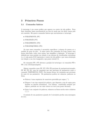 3     Primeiros Passos
3.1    Comandos b´sicos
                 a

A tartaruga ´ um cursor gr´ﬁco que aparece no centro da tela gr´ﬁca. Para
             e            a                                    a
fazer desenhos basta moviment´-la na tela de modo que ela deixe tra¸os pelo
                             a                                     c
seu caminho. H´ quatro comandos b´sicos que movimentam a tartaruga:
               a                   a

    • PARAFRENTE (PF)
            ´
    • PARATRAS (PT)
    • PARADIREITA (PD)
    • PARAESQUERDA (PE)

    Ao usar esses comandos ´ necess´rio especiﬁcar o n´mero de passos ou a
                              e       a                   u
medida do grau do giro. A maior parte dos comandos do Logo possui uma
forma abreviada, como visto acima, que simpliﬁca a digita¸˜o. A tartaruga ´
                                                             ca                e
deﬁnida por uma posi¸˜o em rela¸˜o a um sistema de coordenadas cartesianas
                       ca          ca
(x, y) cujo ponto [0 0] representa o centro da tela gr´ﬁca e por uma orienta¸˜o
                                                      a                     ca
em rela¸˜o a um eixo imagin´rio cujo ponto inicial ´ 0.
        ca                    a                      e

  Os comandos PF e PT alteram a posi¸˜o da tartaruga e os comandos PD e
                                    ca
PE a sua orienta¸˜o(ˆngulo).
                ca a

    Alguns comandos como PF, PT, PD, PE precisam de parˆmetros(exemplo:
                                                       a
PF 90, PE 45), mas h´ comandos que n˜o precisam de parˆmetros como o
                      a               a                  a
comando TARTARUGA (TAT). Da mesma forma, h´ comandos que precisam
                                               a
de mais de um parˆmetro. Os parˆmetros podem ser n´meros, palavras ou
                  a              a                  u
listas.

    • Palavra ´ uma sequˆncia de caracteres precedida por aspas ( ”).
              e         e
    • N´mero ´ um tipo especial de palavra, que dispensa o uso de aspas para
         u       e
      facilitar as operaes aritm´ticas. Um n´mero constitu´ somente por
                                e              u               ıdo
      d´ıgitos, podendo ser um valor inteiro ou real (com ponto decimal).
    • Lista ´ um conjunto de palavras, n´meros ou listas escrito entre colchetes
              e                         u
      ( [ ] ).

   A omiss˜o de um parˆmetro quando ele ´ necess´rio produz uma mensagem
          a           a                 e       a
de erro.




                                      VI
 