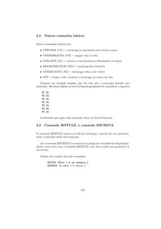 3.2    Outros comandos b´sicos
                        a

Outros comandos b´sicos s˜o:
                 a       a

   • USENADA (UN) = tartaruga se movimenta sem deixar tra¸os.
                                                         c
   • USEBORRACHA (UB) = apagar trao na tela.
         ´
   • USELAPIS (UL) = retorna a movimentar-se desenhando os tra¸os.
                                                              c
   • DESAPARECATAT (DT) = tartaruga ﬁca invis´
             ¸                               ıvel.
   • APARECATAT (AT) = tartaruga volta a ser vis´
          ¸                                     ıvel.

   • TAT = limpa a tela, recoloca a tartaruga no centro da tela.

   Vejamos um exemplo simples, que faz com que a tartaruga desenhe um
quadrado. Devemos digitar na tela do SuperLogo(janela de comandos) o seguinte:

      PF   80
      PE   90
      PF   80
      PE   90
      PF   80
      PE   90
      PF   80

   Lembrando que ap´s cada comando clicar no bot˜o Executar.
                   o                            a

3.3    Comando ROTULE, e comando ESCREVA

O comando ROTULE escreve na tela da tartaruga e precisa de um parmetro,
onde o conte´do deste ser´ impresso.
            u            a

    J´ o comando ESCREVA ir´ escrever na janela de comandos do SuperLogo.
     a                     a
Assim como visto com o comando ROTULE, este deve conter um parˆmetro `
                                                                 a      a
ser escrito.

   Abaixo um exmplo dos dois comandos.

            ROTULE [Este ’e um exemplo,]
            ESCREVA [e este ’e outro.]




                                    VII
 