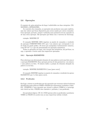 3.6     Opera¸oes
             c˜

O conjunto de a¸˜es primitivas do Logo ´ subdividido em duas categorias: CO-
               co                       e
MANDOS e OPERACOES.  ¸˜
   Ao contr´rio dos comandos, as opera¸˜es n˜o produzem uma a¸˜o expl´
           a                           co     a                 ca      ıcita,
mas sim valores que ﬁcam dispon´ıveis para serem usados por outros comandos.
Uma opera¸˜o, portanto, sempre ´ utilizada como parˆmetro de um comando ou
          ca                    e                   a
de uma outra opera¸˜o. H´ opera¸˜es que lidam com o universo da Tartaruga.
                   ca    a       co

   exemplo: MOSTRE CF

    O comando MOSTRE (MO) imprime na janela de comandos o resultado
da opera¸˜o CORDOFUNDO (CF) que ´ um n´mero que corresponde ` cor
          ca                               e      u                     a
do fundo da janela gr´ﬁca. H outras que manipulam exclusivamente n´meros,
                      a                                              u
como PF 50 * 2, e que s˜o denominadas de opera¸˜es aritm´ticas.
                         a                         co       e
    Todas as opera¸˜es em Logo, com exce¸˜o das aritm´ticas, s˜o pr´-ﬁxas, ou
                   co                       ca          e     a    e
seja, o operador ´ escrito antes dos respectivos operandos.
                 e

3.6.1   Opera¸˜o ELEMENTO
             ca


Para selecionar um determinado elemento de uma palavra ou de uma lista usa-se
a opera¸˜o ELEMENTO. Essa opera¸˜o precisa de dois parˆmetros: um n´mero
       ca                          ca                   a              u
e uma palavra ou lista. O n´mero indica a posi¸˜o do elemento desejado da
                            u                  ca
palavra ou da lista.

   exemplo: MOSTRE ELEMENTO 2 [casa [pneu carro]]

  O comando MOSTRE imprime na janela de comandos o resultado da operao
ELEMENTO que ´ a lista [pneu carro].
              e

3.6.2   Predicados


Em Logo, existem os predicados que s˜o opera¸˜es que retornam valores booleanos
                                    a       co
identiﬁcados pelas palavras VERD e FALSO que representam verdadeiro e falso.
EX : EVIS´
      ´      IVEL ´ uma opera¸˜o que retorna a palavra VERD se a tartaruga
                  e           ca
est´ vis´ na tela e FALSO caso contr´rio e, portanto, ´ um predicado.
   a    ıvel                           a                e

                                  ˜
  Os operadores l´gicos: OU, E e NAO operam sobre os predicados e produzem
                 o
VERD ou FALSO de acordo com as suas respectivas tabelas verdade.




                                     IX
 