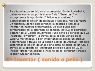 5º Insertar ( sonido o pelis )
 Para insertar un sonido en una presentación de PowerPoint,
debemos comenzar por ir al menú de ``Insertar´´ y
escogeremos la opción de ``Películas y sonidos´´
 Seleccionada la opción de películas y sonidos, nos aparecerá
un submenú donde escogeremos la película o sonido a
insertar en nuestra presentación. En este punto nos
centraremos en la inserción de sonidos, los cuales podremos
obtener de la Galería multimedia (una serie de sonidos que ya
incorpora PowerPoint) a través de la opción Sonido de la
Galería multimedia, o bien importándolos desde un archivo
determinado a través de la opción Sonido de Archivo. También
tendremos la opción de añadir una pista de audio de un CD, a
través de la opción de Reproducir pista de audio de CD e,
incluso, grabar un sonido e incluirlo en el PowerPoint creado
(opción Grabar sonido).
 