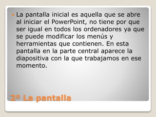 2º La pantalla
 La pantalla inicial es aquella que se abre
al iniciar el PowerPoint, no tiene por que
ser igual en todos los ordenadores ya que
se puede modificar los menús y
herramientas que contienen. En esta
pantalla en la parte central aparece la
diapositiva con la que trabajamos en ese
momento.
 