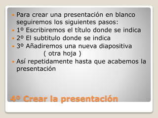 4º Crear la presentación
 Para crear una presentación en blanco
seguiremos los siguientes pasos:
 1º Escribiremos el título donde se indica
 2º El subtitulo donde se indica
 3º Añadiremos una nueva diapositiva
( otra hoja )
 Así repetidamente hasta que acabemos la
presentación
 