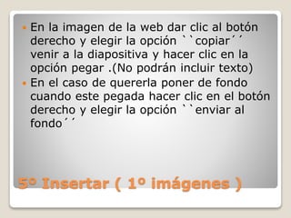 5º Insertar ( 1º imágenes )
 En la imagen de la web dar clic al botón
derecho y elegir la opción ``copiar´´
venir a la diapositiva y hacer clic en la
opción pegar .(No podrán incluir texto)
 En el caso de quererla poner de fondo
cuando este pegada hacer clic en el botón
derecho y elegir la opción ``enviar al
fondo´´
 