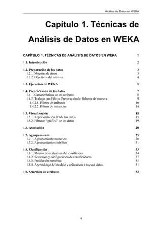 Análisis de Datos en WEKA
1
Capítulo 1. Técnicas de
Análisis de Datos en WEKA
CAPÍTULO 1. TÉCNICAS DE ANÁLISIS DE DATOS EN WEKA 1
1.1. Introducción 2
1.2. Preparación de los datos 3
1.2.1. Muestra de datos 3
1.2.2. Objetivos del análisis 4
1.3. Ejecución de WEKA 5
1.4. Preprocesado de los datos 7
1.4.1. Características de los atributos 8
1.4.2. Trabajo con Filtros. Preparación de ficheros de muestra 9
1.4.2.1. Filtros de atributos 10
1.4.2.2. Filtros de instancias 14
1.5. Visualización 15
1.5.1. Representación 2D de los datos 15
1.5.2. Filtrado “gráfico” de los datos 19
1.6. Asociación 20
1.7. Agrupamiento 25
1.7.1. Agrupamiento numérico 26
1.7.2. Agrupamiento simbólico 31
1.8. Clasificación 33
1.8.1. Modos de evaluación del clasificador 34
1.8.2. Selección y configuración de clasificadores 37
1.8.3. Predicción numérica 45
1.8.4. Aprendizaje del modelo y aplicación a nuevos datos. 51
1.9. Selección de atributos 53
 