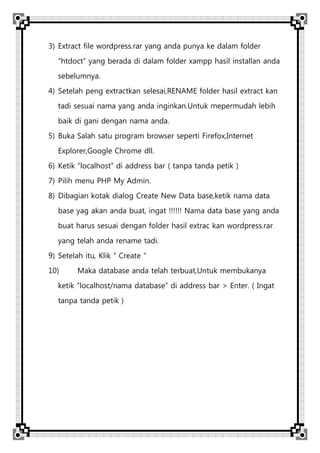 3) Extract file wordpress.rar yang anda punya ke dalam folder
“htdoct” yang berada di dalam folder xampp hasil installan anda
sebelumnya.
4) Setelah peng extractkan selesai,RENAME folder hasil extract kan
tadi sesuai nama yang anda inginkan.Untuk mepermudah lebih
baik di gani dengan nama anda.
5) Buka Salah satu program browser seperti Firefox,Internet
Explorer,Google Chrome dll.
6) Ketik “localhost” di address bar ( tanpa tanda petik )
7) Pilih menu PHP My Admin.
8) Dibagian kotak dialog Create New Data base,ketik nama data
base yag akan anda buat, ingat !!!!!! Nama data base yang anda
buat harus sesuai dengan folder hasil extrac kan wordpress.rar
yang telah anda rename tadi.
9) Setelah itu, Klik “ Create “
10) Maka database anda telah terbuat,Untuk membukanya
ketik “localhost/nama database” di address bar > Enter. ( Ingat
tanpa tanda petik )
 