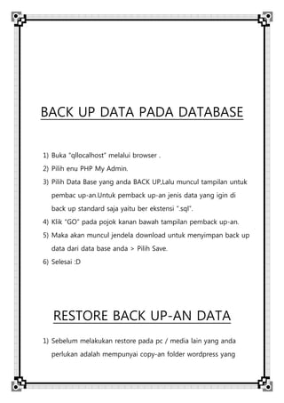 BACK UP DATA PADA DATABASE
1) Buka “qllocalhost” melalui browser .
2) Pilih enu PHP My Admin.
3) Pilih Data Base yang anda BACK UP,Lalu muncul tampilan untuk
pembac up-an.Untuk pemback up-an jenis data yang igin di
back up standard saja yaitu ber ekstensi “.sql”.
4) Klik “GO” pada pojok kanan bawah tampilan pemback up-an.
5) Maka akan muncul jendela download untuk menyimpan back up
data dari data base anda > Pilih Save.
6) Selesai :D
RESTORE BACK UP-AN DATA
1) Sebelum melakukan restore pada pc / media lain yang anda
perlukan adalah mempunyai copy-an folder wordpress yang
 