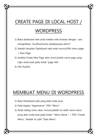 CREATE PAGE DI LOCAL HOST /
WORDPRESS
1) Buka dashboard web anda melalui web browser dengan cara
mengetikkan “localhost/nama database/wp-admin”
2) Setelah tampilan Dashboard web anda muncul,Pilih menu page
> New Page.
3) Jendela Create New Page akan muncul,ketik nama page yang
ingin anda buat pada kotak “page title”.
4) Pilih Publish.
MEMBUAT MENU DI WORDPRESS
1) Buka Dashboard web yang telah anda buat.
2) Pada bagian “Appereance” ,Pilih “Menu”.
3) Kotak dialog menu akan muncul,setelah itu ketik nama menu
yang akan anda buat pada kotak “ Menu Name “ > Pilih “Create
Menu”. Setelah itu pilih “Save Menu”.
 