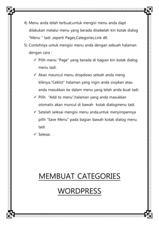 4) Menu anda telah terbuat,untuk mengisi menu anda dapt
dilakukan melalui menu yang berada disebelah kiri kotak dialog
“Menu “ tadi ,seperti Pages,Categories,Link dll.
5) Contohnya untuk mengisi menu anda dengan sebuah halaman
dengan cara :
 Pilih menu “Page” yang berada di bagian kiri kotak dialog
menu tadi.
 Akan meuncul menu dropdows seteah anda meng
kliknya,”Ceklist” halaman yang ingin anda sisipkan atau
anda masukkan ke dalam menu yang telah anda buat tadi.
 Pilih “Add to menu”,halaman yang anda masukkan
otomatis akan muncul di bawah kotak dialogmenu tadi.
 Setelah selesai mengisi menu anda,untuk menyimpannya
pilih “Save Menu” pada bagian bawah kotak dialog menu
tadi.
 Selesai.
MEMBUAT CATEGORIES
WORDPRESS
 
