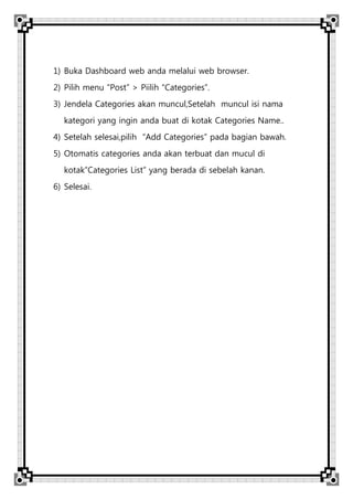 1) Buka Dashboard web anda melalui web browser.
2) Pilih menu “Post” > Piilih “Categories”.
3) Jendela Categories akan muncul,Setelah muncul isi nama
kategori yang ingin anda buat di kotak Categories Name..
4) Setelah selesai,pilih “Add Categories” pada bagian bawah.
5) Otomatis categories anda akan terbuat dan mucul di
kotak”Categories List” yang berada di sebelah kanan.
6) Selesai.
 