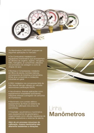 Os Manômetros TUROTEST possuem as
seguintes aplicações no mercado:

• Oxi-Combustível: instalados em
reguladores (manômetros que acompanham
os cilindros de oxigênio, argônio, nitrogênio,
hélio, hidrogênio, ar comprimido utilizados
nos processos de soldagem e corte de
chapas de aço);

• Bombas e Compressores: instalados
em filtros de piscina, bombas injetoras,
compressores de indústrias e borracheiros,
linhas de ar comprimido e instalações
industriais em geral;

• GNV: instalados nos conversores (kits) de
Gás Natural Veicular utilizado em veículos
automotores (certificação INOR);

• Vacuômetros: diversas aplicações como
equipamentos hospitalares (autoclaves),
máquinas diversas (carregador de cartuchos
de impressora);

• Manômetro com contato elétrico:
equipamentos de Rodo-ar (sistema de
controle da calibração dos pneus de
caminhões);
                                                 Linha
                                                 Manômetros
• Hospitalar: vacuômetros e manômetros
para equipamentos de gasoterapia e
oxigenoterapia como válvulas reguladoras de
pressão, aspiradores e sistemas de alarme.

Além de um processo minucioso de
calibração, nossos manômetros são
altamente resistentes a vibrações.

                                                              41
 