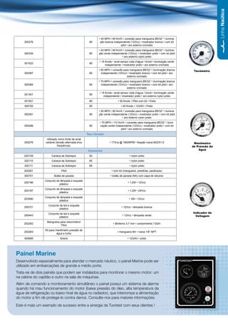 Linha Naútica
                                                           • 40 MPH / 64 Km/h • conexão para mangueira Ø5/32” • ilumina-
    300376                                           85     ção branca independente (12Vcc) • mostrador branco • com kit
                                                                            pitot • aro externo cromado
                                                           • 40 MPH / 64 Km/h • conexão para mangueira Ø5/32” • ilumina-
    300334                                           85    ção verde independente (12Vcc) • mostrador preto • com kit pitot
                                                                             • aro externo nylon preto
                                                            • 15 Knots • sinal sensor roda d’água • bivolt • iluminação verde
    301022                                           85
                                                                 independente • mostrador preto • aro externo cromado
                                                           • 50 MPH • conexão para mangueira Ø5/32” • iluminação branca          Tacômetro
    300387                                           85      independente (12Vcc) • mostrador branco • com kit pitot • aro
                                                                                 externo cromado
                                                           • 70 MPH • conexão para mangueira Ø5/32” • iluminação branca
    300384                                           85      independente (12Vcc) • mostrador branco • com kit pitot • aro
                                                                                 externo cromado
                                                            • 15 Knots • sinal sensor roda d’água • bivolt • iluminação verde
    301341                                           85
                                                               independente • mostrador preto • aro externo nylon preto
    301041                                           85                     • 30 Knots • Pitot com kit • Preto
    300752                                           85                       • 45 Knots • 12/24V • Preto
                                                           • 50 MPH / 80 Km/h • conexão para mangueira Ø5/32” • ilumina-
    300391                                           85    ção verde independente (12Vcc) • mostrador preto • com kit pitot
                                                                             • aro externo nylon preto
                                                            • 70 MPH / 112 Km/h • conexão para mangueira Ø5/32” • ilumi-
    300289                                           85     nação verde independente (12Vcc) • mostrador preto • com kit
                                                                            pitot • aro externo cromado
                                                   Taco Gerador
                  Utilizado como fonte de sinal
    300276       variável (tensão alternada e/ou                    • 17Vca @ 1800RPM • fixação rosca M22X1,5                    Manômetro
                            freqüência).                                                                                        de Pressão da
                                                    Acessórios                                                                      Aguá

    202109            Caneca de Sobrepor             52                               • nylon preto
     202110           Caneca de Sobrepor             60                               • nylon preto
     202111           Caneca de Sobrepor             85                               • nylon preto
    202261                    Pitot                                   • com kit (mangueira, presilhas, parafusos)
    300701              Botão de parada                              • botão de parada (NA) com capa de silicone
                 Conjunto de lâmpada e soquete
    202186                                                                           • 1,2W • 12Vcc
                            plástico
                 Conjunto de lâmpada e soquete
    202187                                                                           • 1,2W • 24Vcc
                            plástico
                 Conjunto de lâmpada e soquete
    203580                                                                            • 3W • 12Vcc
                            plástico
                   Conjunto de led e soquete
    205721                                                                     • 12Vcc • lâmpada branca
                            plástico
                   Conjunto de led e soquete                                                                                    Indicador de
    205443                                                                     • 12Vcc • lâmpada verde                            Voltagem
                            plástico
                  Mangueira para velocímetro/
    202262                                                             • Øinterno 3,7 mm • comprimento 7,62m
                             Pitot
                 Kit para manômetro pressão de
    202263                                                                 • mangueira 8m • rosca 1/8” NPT
                           água e turbo
    300685                   Sirene                                                 • 12/24V • preto




Painel Marine
Desenvolvido especialmente para atender o mercado náutico, o painel Marine pode ser
utilizado em embarcações de grande e médio porte.
Trata-se de dois painéis que podem ser instalados para monitorar o mesmo motor: um
na cabine do capitão e outro na sala de máquinas.
Além de comando e monitoramento simultâneo o painel possui um sistema de alarme
quando há mau funcionamento do motor (baixa pressão do óleo, alta temperatura da
água de refrigeração ou baixo nível de água no radiador), que interrompe a alimentação
do motor a fim de protege-lo contra danos. Consulte-nos para maiores informações.

Este é mais um exemplo de sucesso entre a sinergia da Turotest com seus clientes !

                                                                                                                                             49
 