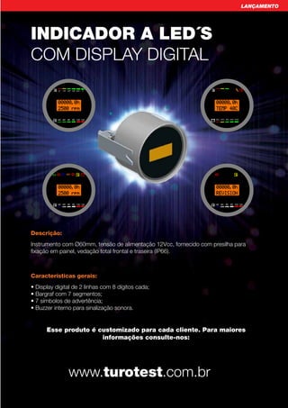 LANÇAMENTO




INDICADOR A LED´S
COM DISPLAY DIGITAL

                                     	
  
             0   1/5   2/5 3/5 4/5      1




         C   40 60 80 90 100 120                                           20% 40% 60% 80% 100%




                                                                	
  
         C   40 60 80 90 100 120                                       C   40 60 80 90 100 120




Descrição:
Instrumento com Ø60mm, tensão de alimentação 12Vcc, fornecido com presilha para
fixação em painel, vedação total frontal e traseira (IP66).



Características gerais:
• Display digital de 2 linhas com 8 dígitos cada;
• Bargraf com 7 segmentos;
• 7 símbolos de advertência;
• Buzzer interno para sinalização sonora.


      Esse produto é customizado para cada cliente. Para maiores
                      informações consulte-nos:




                       www.turotest.com.br
                                                                                                        51
 