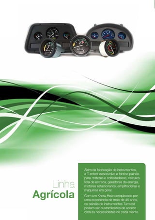 Além da fabricação de instrumentos,
                a Turotest desenvolve e fabrica painéis
                para tratores e colheitadeiras, veículos

        Linha   fora de estrada, geradores de energia,
                motores estacionários, empilhadeiras e


    Agrícola
                máquinas em geral.
                Com um Know How conquistado por
                uma experiência de mais de 45 anos,
                os painéis de instrumentos Turotest
                podem ser customizados de acordo
                com as necessidades de cada cliente.
6
 