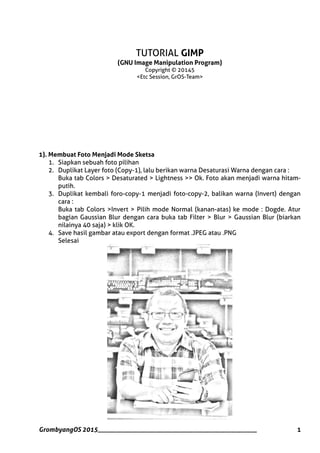 TUTORIAL GIMP
(GNU Image Manipulation Program)
Copyright © 20145
<Etc Session, GrOS-Team>
1). Membuat Foto Menjadi Mode Sketsa
1. Siapkan sebuah foto pilihan
2. Duplikat Layer foto (Copy-1), lalu berikan warna Desaturasi Warna dengan cara :
Buka tab Colors > Desaturated > Lightness >> Ok. Foto akan menjadi warna hitam-
putih.
3. Duplikat kembali foro-copy-1 menjadi foto-copy-2, balikan warna (Invert) dengan
cara :
Buka tab Colors >Invert > Pilih mode Normal (kanan-atas) ke mode : Dogde. Atur
bagian Gaussian Blur dengan cara buka tab Filter > Blur > Gaussian Blur (biarkan
nilainya 40 saja) > klik OK.
4. Save hasil gambar atau export dengan format .JPEG atau .PNG
Selesai
GrombyangOS 2015__________________________________________________ 1
 