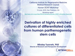 Derivation of highly enriched cultures of differentiated cells from human parthenogenetic stem cells California Institute for Regenerative Medicine Medical Research Council Human SCNT Workshop 14 June, 2010, San Francisco, CA Workshop report: http://www.cirm.ca.gov/files/PDFs/Publications/Human_SCNT_Workshop_Report.pdf Nikolay Turovets, PhD Director of Research and Therapeutic Development 