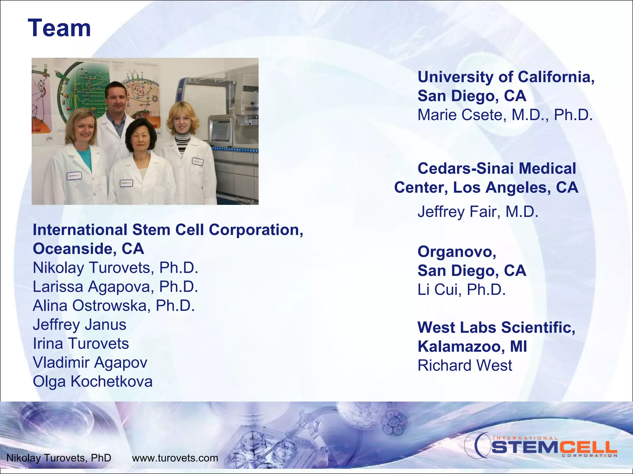 Team University of California,  San Diego, CA Marie Csete, M.D., Ph.D. Cedars-Sinai Medical Center, Los Angeles, CA Jeffrey Fair, M.D. Organovo, San Diego, CA Li Cui, Ph.D. West Labs Scientific, Kalamazoo, MI Richard West International Stem Cell Corporation, Oceanside, CA Nikolay Turovets, Ph.D. Larissa Agapova, Ph.D. Alina Ostrowska, Ph.D. Jeffrey Janus Irina Turovets Vladimir Agapov Olga Kochetkova Nikolay Turovets, PhD  www.turovets.com 