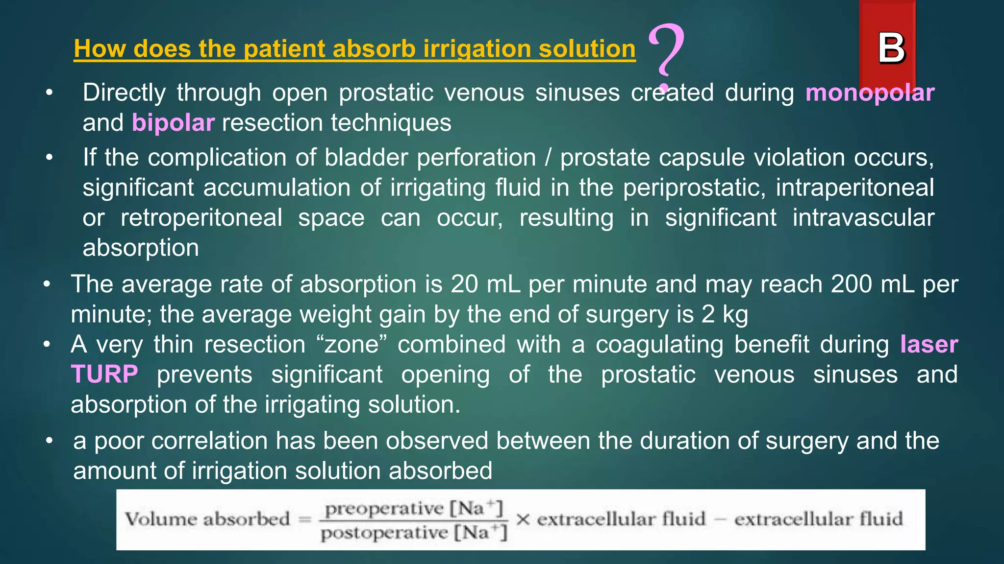 How does the patient absorb irrigation solution
?
• Directly through open prostatic venous sinuses created during monopolar
and bipolar resection techniques
• If the complication of bladder perforation / prostate capsule violation occurs,
significant accumulation of irrigating fluid in the periprostatic, intraperitoneal
or retroperitoneal space can occur, resulting in significant intravascular
absorption
• The average rate of absorption is 20 mL per minute and may reach 200 mL per
minute; the average weight gain by the end of surgery is 2 kg
• A very thin resection “zone” combined with a coagulating benefit during laser
TURP prevents significant opening of the prostatic venous sinuses and
absorption of the irrigating solution.
• a poor correlation has been observed between the duration of surgery and the
amount of irrigation solution absorbed
 