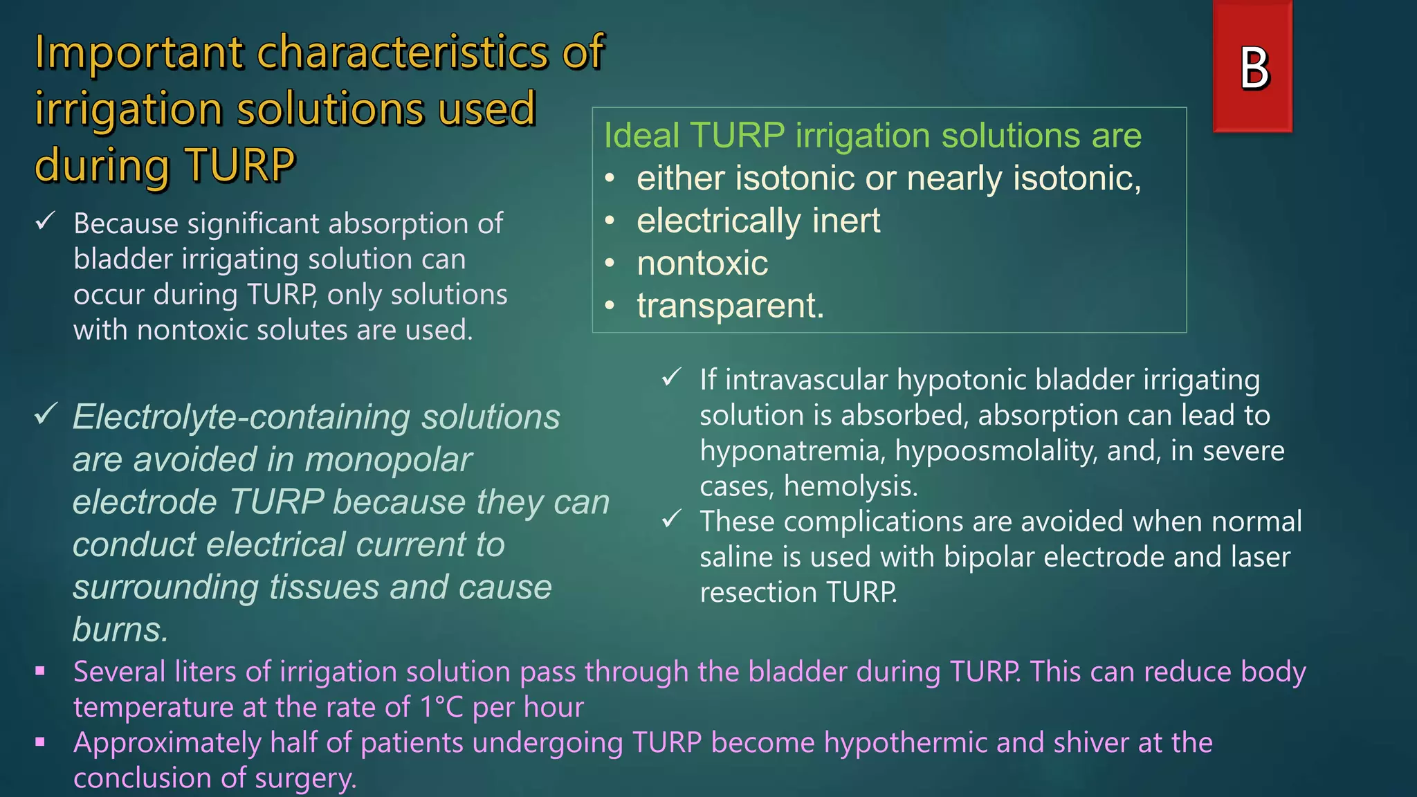 Ideal TURP irrigation solutions are
• either isotonic or nearly isotonic,
• electrically inert
• nontoxic
• transparent.
 Electrolyte-containing solutions
are avoided in monopolar
electrode TURP because they can
conduct electrical current to
surrounding tissues and cause
burns.
 Because significant absorption of
bladder irrigating solution can
occur during TURP, only solutions
with nontoxic solutes are used.
 If intravascular hypotonic bladder irrigating
solution is absorbed, absorption can lead to
hyponatremia, hypoosmolality, and, in severe
cases, hemolysis.
 These complications are avoided when normal
saline is used with bipolar electrode and laser
resection TURP.
 Several liters of irrigation solution pass through the bladder during TURP. This can reduce body
temperature at the rate of 1°C per hour
 Approximately half of patients undergoing TURP become hypothermic and shiver at the
conclusion of surgery.
 