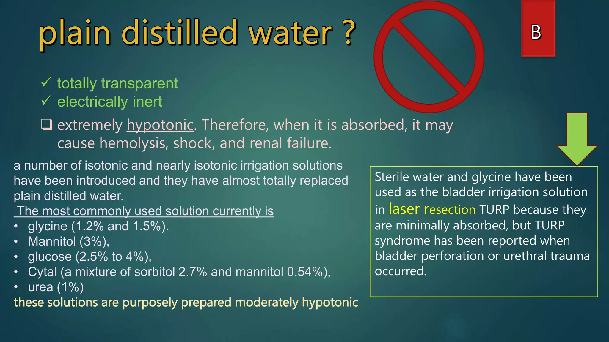 totally transparent
 electrically inert
 extremely hypotonic. Therefore, when it is absorbed, it may
cause hemolysis, shock, and renal failure.
a number of isotonic and nearly isotonic irrigation solutions
have been introduced and they have almost totally replaced
plain distilled water.
The most commonly used solution currently is
• glycine (1.2% and 1.5%).
• Mannitol (3%),
• glucose (2.5% to 4%),
• Cytal (a mixture of sorbitol 2.7% and mannitol 0.54%),
• urea (1%)
these solutions are purposely prepared moderately hypotonic
Sterile water and glycine have been
used as the bladder irrigation solution
in laser resection TURP because they
are minimally absorbed, but TURP
syndrome has been reported when
bladder perforation or urethral trauma
occurred.
 