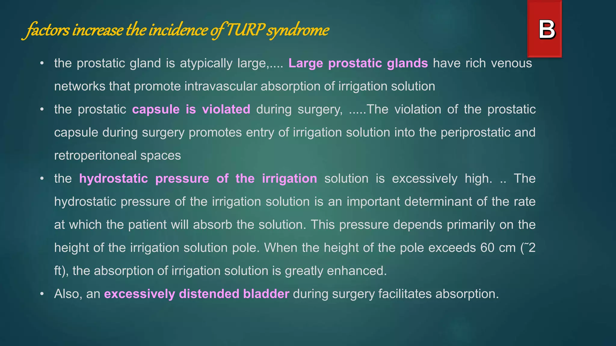 factorsincreasetheincidenceof TURPsyndrome
• the prostatic gland is atypically large,.... Large prostatic glands have rich venous
networks that promote intravascular absorption of irrigation solution
• the prostatic capsule is violated during surgery, .....The violation of the prostatic
capsule during surgery promotes entry of irrigation solution into the periprostatic and
retroperitoneal spaces
• the hydrostatic pressure of the irrigation solution is excessively high. .. The
hydrostatic pressure of the irrigation solution is an important determinant of the rate
at which the patient will absorb the solution. This pressure depends primarily on the
height of the irrigation solution pole. When the height of the pole exceeds 60 cm (˜2
ft), the absorption of irrigation solution is greatly enhanced.
• Also, an excessively distended bladder during surgery facilitates absorption.
 