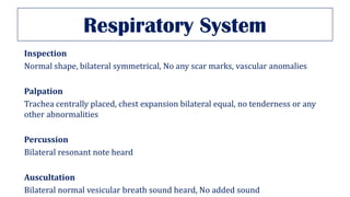Respiratory System
Inspection
Normal shape, bilateral symmetrical, No any scar marks, vascular anomalies
Palpation
Trachea centrally placed, chest expansion bilateral equal, no tenderness or any
other abnormalities
Percussion
Bilateral resonant note heard
Auscultation
Bilateral normal vesicular breath sound heard, No added sound
 