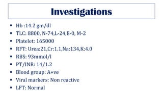 Investigations
▪ Hb :14.2 gm/dl
▪ TLC: 8800, N-74,L-24,E-0, M-2
▪ Platelet: 165000
▪ RFT: Urea:21,Cr:1.1,Na:134,K:4.0
▪ RBS: 93mmol/l
▪ PT/INR: 14/1.2
▪ Blood group: A+ve
▪ Viral markers: Non reactive
▪ LFT: Normal
 