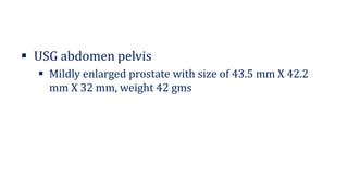 ▪ USG abdomen pelvis
▪ Mildly enlarged prostate with size of 43.5 mm X 42.2
mm X 32 mm, weight 42 gms
 