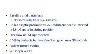 ▪ Baseline vital paramers:
▪ BP 130/76mmHg, HR 82 bpm, SpO2 98%
▪ Under aseptic precautions, 27G Whitacre needle inserted
in L3-L4 space in sitting position
▪ Free flow of CSF appreciated
▪ 0.5% hyperbaric bupivacaine 3 ml given over 30 seconds
▪ Patient turned supine
▪ Sensory level T7
 