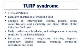TURP syndrome
▪ 1–8% of Patients
▪ Excessive absorption of irrigating fluid
▪ Changes in intravascular volume, plasma solute
concentrations, and osmolality, and direct effects of the
irrigation fluid used
▪ Early: restlessness, headache, and tachypnea, or a burning
sensation in the face and hands
▪ Increasing severity: respiratory distress, hypoxia,
pulmonary edema, nausea, vomiting, confusion,
convulsion, and coma
 