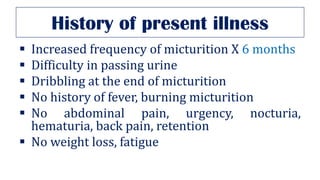 History of present illness
▪ Increased frequency of micturition X 6 months
▪ Difficulty in passing urine
▪ Dribbling at the end of micturition
▪ No history of fever, burning micturition
▪ No abdominal pain, urgency, nocturia,
hematuria, back pain, retention
▪ No weight loss, fatigue
 