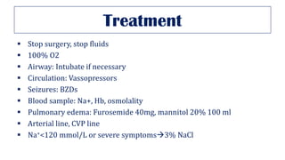 Treatment
▪ Stop surgery, stop fluids
▪ 100% O2
▪ Airway: Intubate if necessary
▪ Circulation: Vassopressors
▪ Seizures: BZDs
▪ Blood sample: Na+, Hb, osmolality
▪ Pulmonary edema: Furosemide 40mg, mannitol 20% 100 ml
▪ Arterial line, CVP line
▪ Na+<120 mmol/L or severe symptoms→3% NaCl
 
