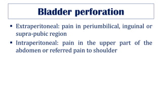 Bladder perforation
▪ Extraperitoneal: pain in periumbilical, inguinal or
supra-pubic region
▪ Intraperitoneal: pain in the upper part of the
abdomen or referred pain to shoulder
 