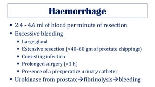 Haemorrhage
▪ 2.4 - 4.6 ml of blood per minute of resection
▪ Excessive bleeding
▪ Large gland
▪ Extensive resection (>40–60 gm of prostate chippings)
▪ Coexisting infection
▪ Prolonged surgery (>1 h)
▪ Presence of a preoperative urinary catheter
▪ Urokinase from prostate→fibrinolysis→bleeding
 