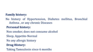Family history:
No history of Hypertension, Diabetes mellitus, Bronchial
Asthma , or any chronic Diseases
Personal history:
Non smoker, does not consume alcohol
Sleep, Appetite-Normal
No any allergic history
Drug History:
Taking Tamsulosin since 6 months
 