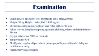 Examination
▪ Conscious, co-operative, well oriented to time, place, person
▪ Weight: 50 kg, Height: 1.60m, BMI:19.53 kg/m2
▪ GC-Normal, lying comfortably on bed, Foley catheter in situ
▪ Pallor, icterus, lymphadenopathy, cyanosis, clubbing, edema and dehydration-
Absent
▪ Oxygen saturation: 98% in room air
▪ Temperature: 97℉
▪ PR-88/min, regular, all peripheral pulses palpable, no radioradial delay, no
radiofemoral delay
▪ Peripheral veins accessible
 