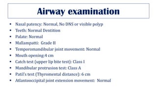 Airway examination
▪ Nasal patency: Normal, No DNS or visible polyp
▪ Teeth: Normal Dentition
▪ Palate: Normal
▪ Mallampatti: Grade II
▪ Temporomandibular joint movement: Normal
▪ Mouth opening:4 cm
▪ Catch test (upper lip bite test): Class I
▪ Mandibular protrusion test: Class A
▪ Patil’s test (Thyromental distance): 6 cm
▪ Atlantooccipital joint extension movement: Normal
 