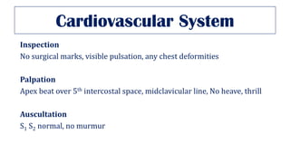 Cardiovascular System
Inspection
No surgical marks, visible pulsation, any chest deformities
Palpation
Apex beat over 5th intercostal space, midclavicular line, No heave, thrill
Auscultation
S1 S2 normal, no murmur
 