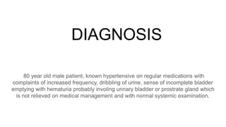 DIAGNOSIS
80 year old male patient, known hypertensive on regular medications with
complaints of increased frequency, dribbling of urine, sense of incomplete bladder
emptying with hematuria probably involing urinary bladder or prostrate gland which
is not relieved on medical management and with normal systemic examination.
 