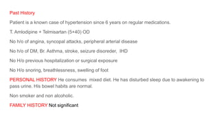 Past History
Patient is a known case of hypertension since 6 years on regular medications.
T. Amlodipine + Telmisartan (5+40) OD
No h/o of angina, syncopal attacks, peripheral arterial disease
No h/o of DM, Br. Asthma, stroke, seizure disoreder, IHD
No H/o previous hospitalization or surgical exposure
No H/o snoring, breathlessness, swelling of foot
PERSONAL HISTORY He consumes mixed diet. He has disturbed sleep due to awakening to
pass urine. His bowel habits are normal.
Non smoker and non alcoholic.
FAMILY HISTORY Not significant
 