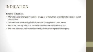 INDICATION
Relative Indications
• Morphological changes in bladder or upper urinary tract secondary to bladder outlet
obstruction
• Constant and increasing postvoid residue (PVR) greater than 100 ml
• Recurrent urinary infection secondary to bladder outlet obstruction
• The final decision also depends on the patient’s willingness for surgery
 