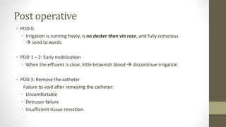 Post operative
• POD 0:
• Irrigation is running freely, is no darker than vin rose, and fully conscious
 send to wards
• POD 1 – 2: Early mobilization
• When the effluent is clear, little brownish blood  discontinue irrigation
• POD 3: Remove the catheter
Failure to void after removing the catheter:
• Uncomfortable
• Detrusor failure
• Insufficient tissue resection
 