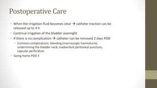 Postoperative Care
• When the irrigation fluid becomes clear  catheter traction can be
released up to 4 h
• Continue irrigation of the bladder overnight
• If there is no complication  catheter can be removed 2 days POD
• Common complications: bleeding (macroscopic haematuria),
undermining the bladder neck, inadvertent peritoneal puncture,
capsular perforation
• Going Home POD 3
 