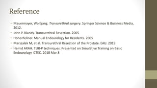 Reference
• Mauermayer, Wolfgang. Transurethral surgery. Springer Science & Business Media,
2012.
• John P. Blandy. Transurethral Resection. 2005
• Hohenfellner. Manual Endourology for Residents. 2005
• Marszalek M, et al. Transurethral Resection of the Prostate. EAU. 2019
• Hamid ARAH. TUR-P techniques. Presented on Simulative Training on Basic
Endourology ICTEC. 2018 Mar 8
 