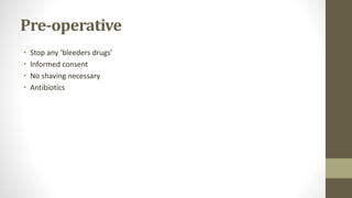 Pre-operative
• Stop any ‘bleeders drugs’
• Informed consent
• No shaving necessary
• Antibiotics
 
