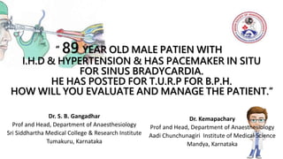 “ 89 YEAR OLD MALE PATIEN WITH
I.H.D & HYPERTENSION & HAS PACEMAKER IN SITU
FOR SINUS BRADYCARDIA.
HE HAS POSTED FOR T.U.R.P FOR B.P.H.
HOW WILL YOU EVALUATE AND MANAGE THE PATIENT.”
Dr. S. B. Gangadhar
Prof and Head, Department of Anaesthesiology
Sri Siddhartha Medical College & Research Institute
Tumakuru, Karnataka
Dr. Kemapachary
Prof and Head, Department of Anaesthesiology
Aadi Chunchunagiri Institute of Medical Science
Mandya, Karnataka
 