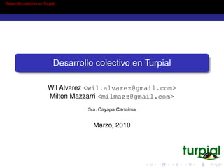 Desarrollo colectivo en Turpial




                              Desarrollo colectivo en Turpial

                          Wil Alvarez <wil.alvarez@gmail.com>
                          Milton Mazzarri <milmazz@gmail.com>
                                       3ra. Cayapa Canaima


                                         Marzo, 2010
 